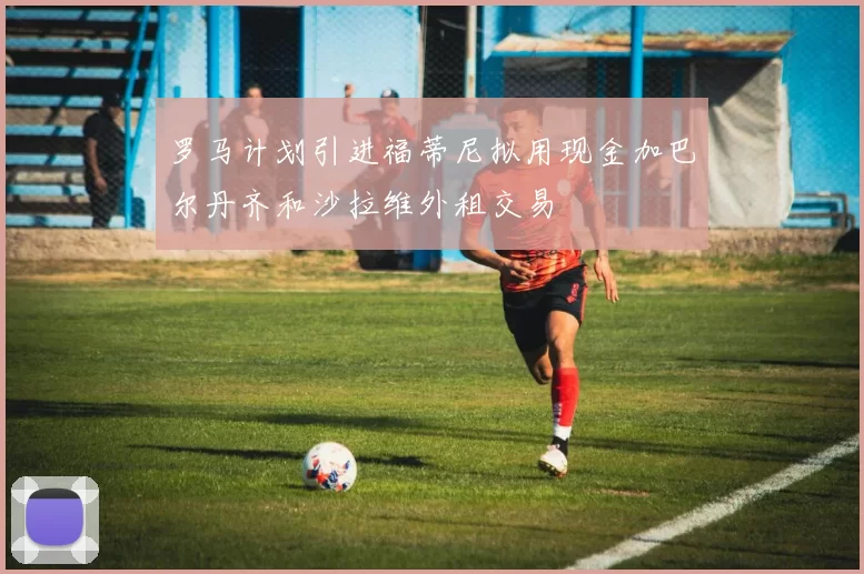 罗马计划引进福蒂尼拟用现金加巴尔丹齐和沙拉维外租交易