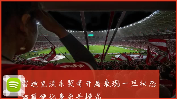 雷迪克谈东契奇开局表现一旦状态回暖便化身杀手模式