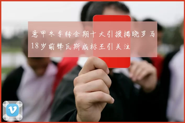 意甲冬季转会期十大引援揭晓罗马18岁前锋瓦斯成标王引关注