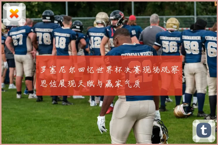 罗塞尼尔回忆世界杯决赛现场观察恩佐展现天赋与赢家气质