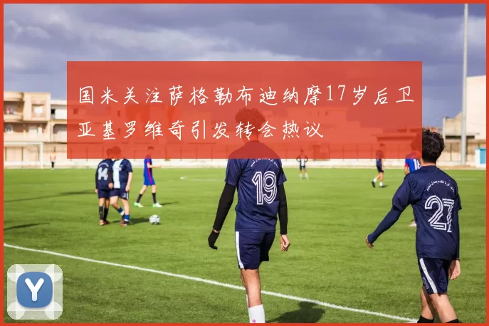 国米关注萨格勒布迪纳摩17岁后卫亚基罗维奇引发转会热议