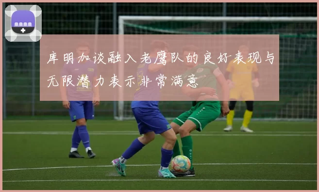 库明加谈融入老鹰队的良好表现与无限潜力表示非常满意