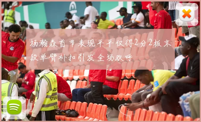 杨瀚森首节表现平平仅得2分2板末段单臂补扣引发全场欢呼