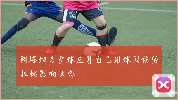阿塔坦言首球应算自己进球因伤势担忧影响状态