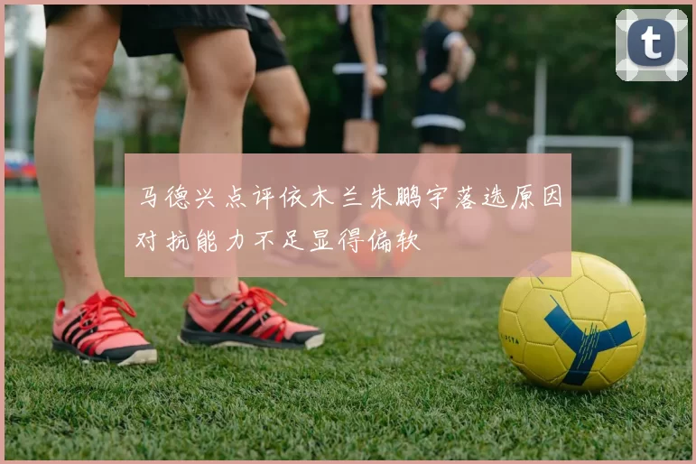 马德兴点评依木兰朱鹏宇落选原因对抗能力不足显得偏软