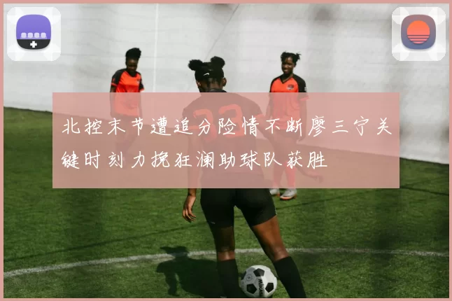 北控末节遭追分险情不断廖三宁关键时刻力挽狂澜助球队获胜