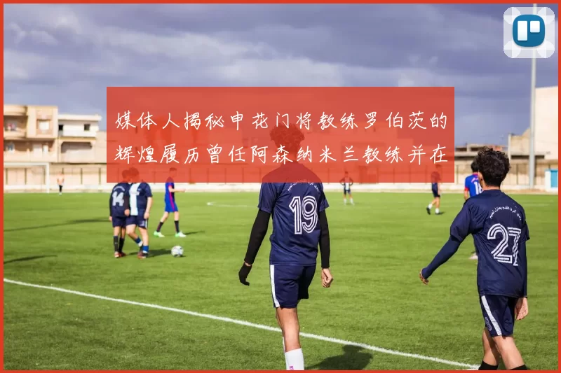 媒体人揭秘申花门将教练罗伯茨的辉煌履历曾任阿森纳米兰教练并在华夏执教
