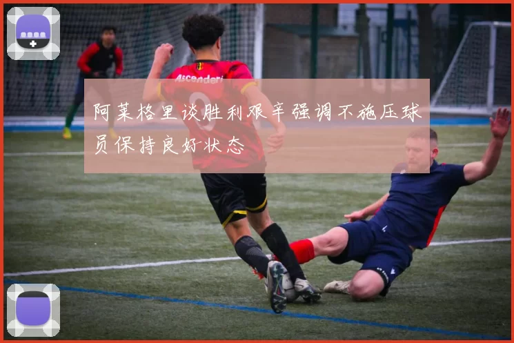 阿莱格里谈胜利艰辛强调不施压球员保持良好状态