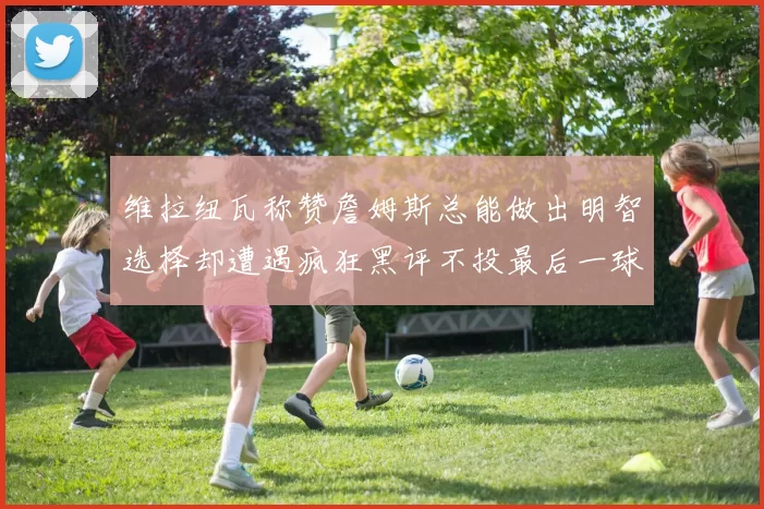 维拉纽瓦称赞詹姆斯总能做出明智选择却遭遇疯狂黑评不投最后一球